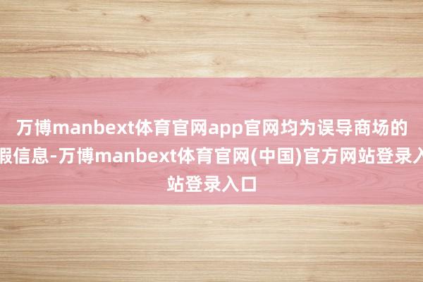 万博manbext体育官网app官网均为误导商场的装假信息-万博manbext体育官网(中国)官方网站登录入口