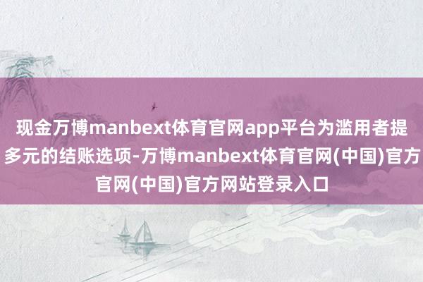 现金万博manbext体育官网app平台为滥用者提供愈加方便、多元的结账选项-万博manbext体育官网(中国)官方网站登录入口