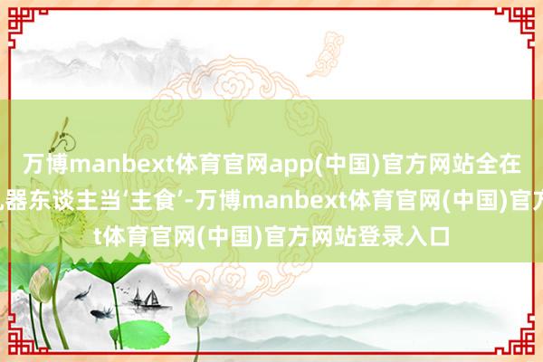 万博manbext体育官网app(中国)官方网站全在被暗暗‘喂’给机器东谈主当‘主食’-万博manbext体育官网(中国)官方网站登录入口
