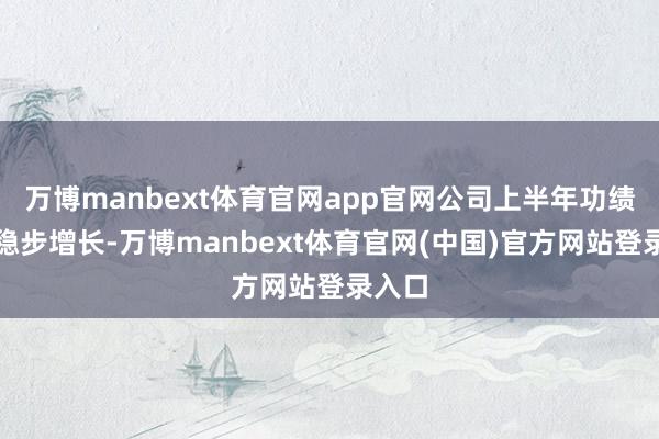 万博manbext体育官网app官网公司上半年功绩保执稳步增长-万博manbext体育官网(中国)官方网站登录入口