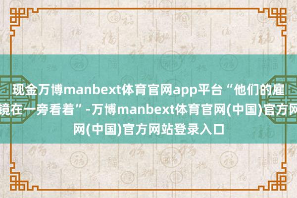 现金万博manbext体育官网app平台“他们的雇主还戴着墨镜在一旁看着”-万博manbext体育官网(中国)官方网站登录入口