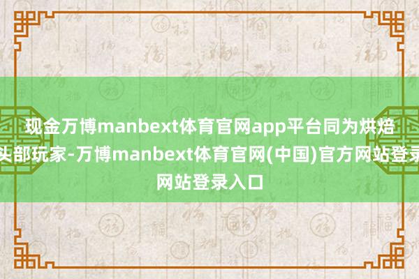 现金万博manbext体育官网app平台　　同为烘焙原料头部玩家-万博manbext体育官网(中国)官方网站登录入口