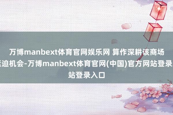 万博manbext体育官网娱乐网 　　算作深耕该商场的紧迫机会-万博manbext体育官网(中国)官方网站登录入口