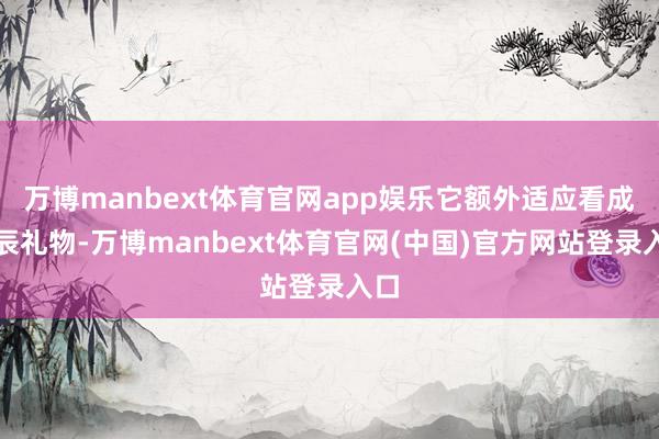 万博manbext体育官网app娱乐它额外适应看成诞辰礼物-万博manbext体育官网(中国)官方网站登录入口