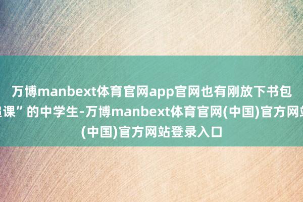 万博manbext体育官网app官网也有刚放下书包便赶来“追课”的中学生-万博manbext体育官网(中国)官方网站登录入口