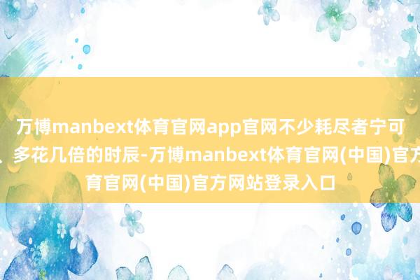 万博manbext体育官网app官网不少耗尽者宁可多花几倍的钱、多花几倍的时辰-万博manbext体育官网(中国)官方网站登录入口