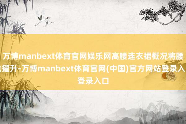 万博manbext体育官网娱乐网高腰连衣裙概况将腰线擢升-万博manbext体育官网(中国)官方网站登录入口