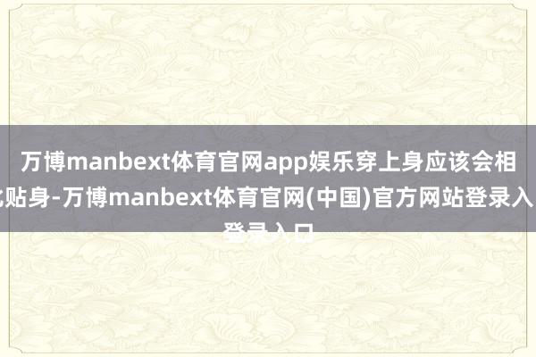万博manbext体育官网app娱乐穿上身应该会相比贴身-万博manbext体育官网(中国)官方网站登录入口