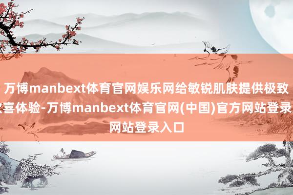 万博manbext体育官网娱乐网给敏锐肌肤提供极致的欣喜体验-万博manbext体育官网(中国)官方网站登录入口