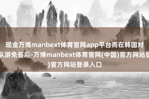 现金万博manbext体育官网app平台而在韩国对中国团队游免签后-万博manbext体育官网(中国)官方网站登录入口
