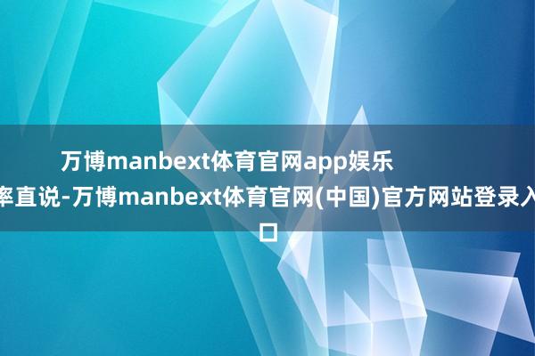万博manbext体育官网app娱乐                率直说-万博manbext体育官网(中国)官方网站登录入口