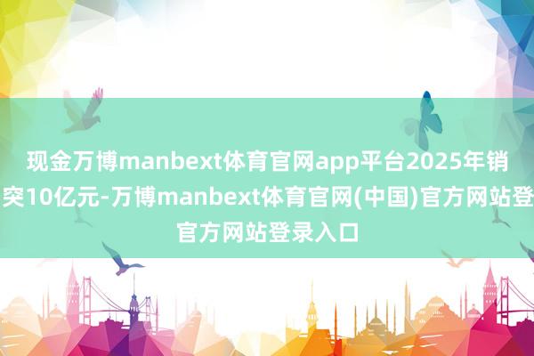现金万博manbext体育官网app平台2025年销售额冲突10亿元-万博manbext体育官网(中国)官方网站登录入口