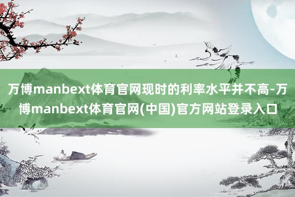 万博manbext体育官网现时的利率水平并不高-万博manbext体育官网(中国)官方网站登录入口