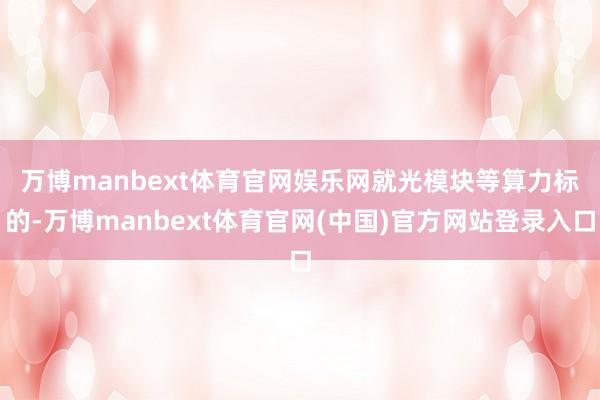 万博manbext体育官网娱乐网　　就光模块等算力标的-万博manbext体育官网(中国)官方网站登录入口