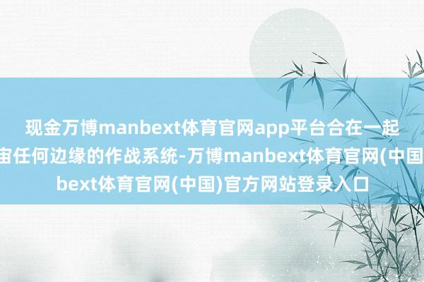 现金万博manbext体育官网app平台合在一起便是一个能打到宇宙任何边缘的作战系统-万博manbext体育官网(中国)官方网站登录入口