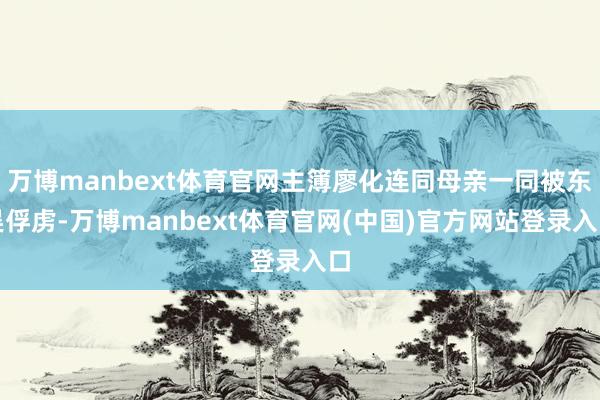 万博manbext体育官网主簿廖化连同母亲一同被东吴俘虏-万博manbext体育官网(中国)官方网站登录入口