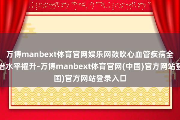 万博manbext体育官网娱乐网鼓吹心血管疾病全链条防治水平擢升-万博manbext体育官网(中国)官方网站登录入口
