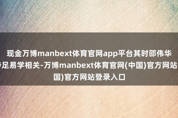 现金万博manbext体育官网app平台其时邵伟华已运转涉足易学相关-万博manbext体育官网(中国)官方网站登录入口