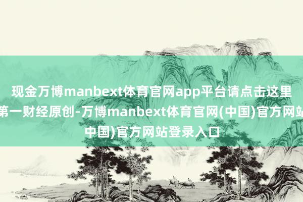 现金万博manbext体育官网app平台请点击这里此施行动第一财经原创-万博manbext体育官网(中国)官方网站登录入口