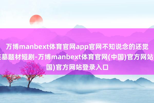 万博manbext体育官网app官网不知说念的还觉得在拍盗墓题材短剧-万博manbext体育官网(中国)官方网站登录入口
