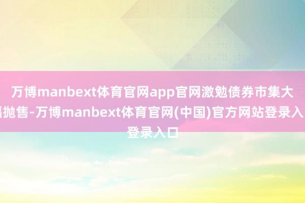 万博manbext体育官网app官网激勉债券市集大幅抛售-万博manbext体育官网(中国)官方网站登录入口