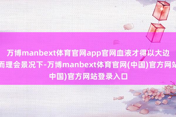 万博manbext体育官网app官网血液才得以大边界除掉；而理会景况下-万博manbext体育官网(中国)官方网站登录入口