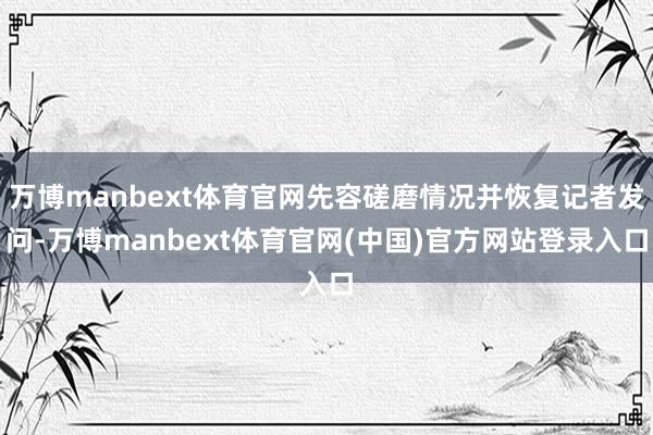 万博manbext体育官网先容磋磨情况并恢复记者发问-万博manbext体育官网(中国)官方网站登录入口