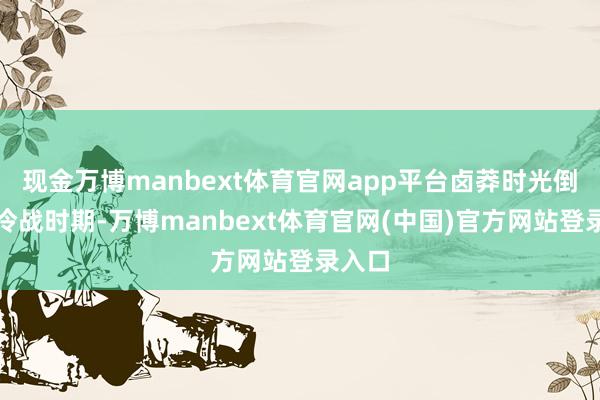 现金万博manbext体育官网app平台卤莽时光倒流到冷战时期-万博manbext体育官网(中国)官方网站登录入口