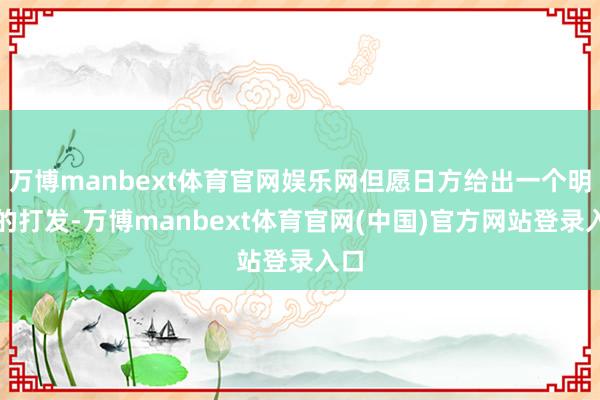 万博manbext体育官网娱乐网但愿日方给出一个明确的打发-万博manbext体育官网(中国)官方网站登录入口