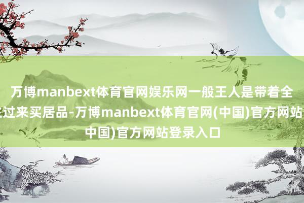 万博manbext体育官网娱乐网一般王人是带着全家东谈主过来买居品-万博manbext体育官网(中国)官方网站登录入口