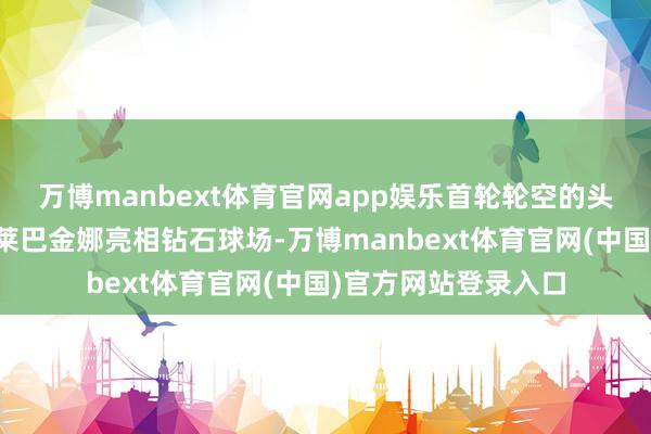 万博manbext体育官网app娱乐首轮轮空的头号种子、全国第一莱巴金娜亮相钻石球场-万博manbext体育官网(中国)官方网站登录入口