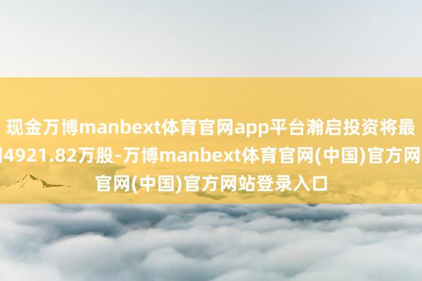现金万博manbext体育官网app平台瀚启投资将最多捏有公司4921.82万股-万博manbext体育官网(中国)官方网站登录入口