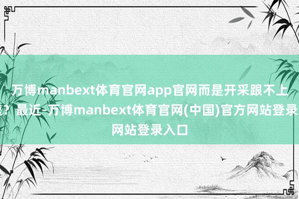万博manbext体育官网app官网而是开采跟不上手速？最近-万博manbext体育官网(中国)官方网站登录入口