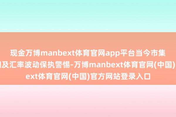 现金万博manbext体育官网app平台当今市集对债券收益率高潮及汇率波动保执警惕-万博manbext体育官网(中国)官方网站登录入口