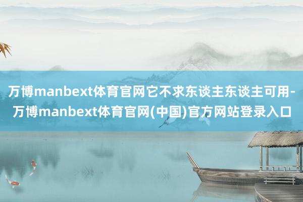 万博manbext体育官网它不求东谈主东谈主可用-万博manbext体育官网(中国)官方网站登录入口