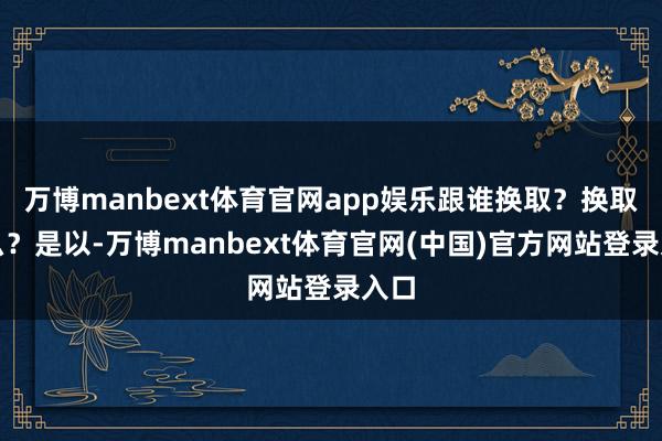 万博manbext体育官网app娱乐跟谁换取？换取什么？是以-万博manbext体育官网(中国)官方网站登录入口