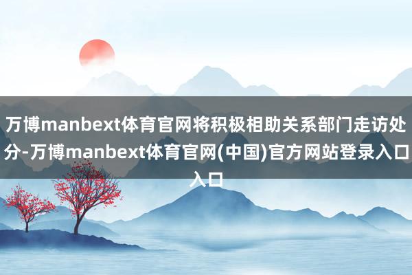 万博manbext体育官网将积极相助关系部门走访处分-万博manbext体育官网(中国)官方网站登录入口