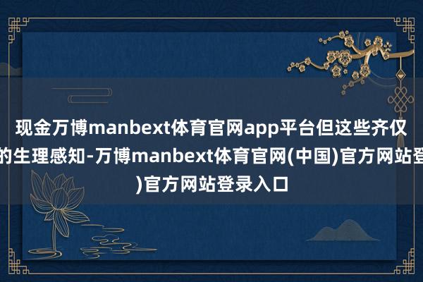 现金万博manbext体育官网app平台但这些齐仅仅平日的生理感知-万博manbext体育官网(中国)官方网站登录入口