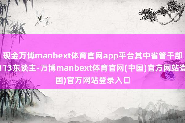 现金万博manbext体育官网app平台其中省管干部113件113东谈主-万博manbext体育官网(中国)官方网站登录入口