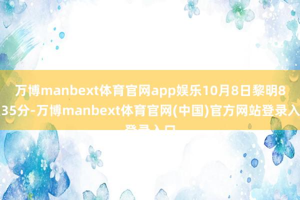 万博manbext体育官网app娱乐10月8日黎明8点35分-万博manbext体育官网(中国)官方网站登录入口
